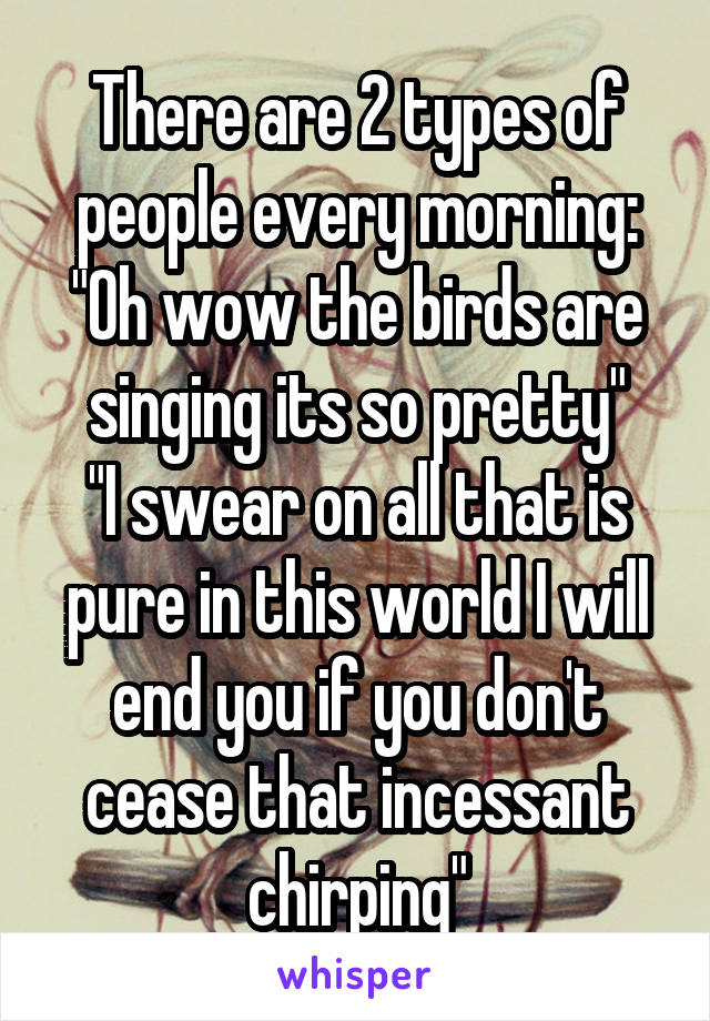 There are 2 types of people every morning:
"Oh wow the birds are singing its so pretty"
"I swear on all that is pure in this world I will end you if you don't cease that incessant chirping"