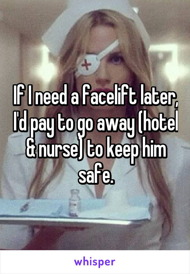 If I need a facelift later, I'd pay to go away (hotel & nurse) to keep him safe.