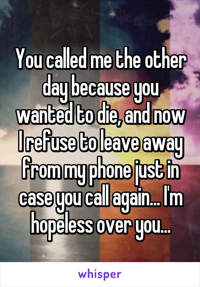 You called me the other day because you wanted to die, and now I refuse to leave away from my phone just in case you call again... I'm hopeless over you...