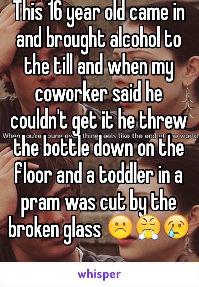 This 16 year old came in and brought alcohol to the till and when my coworker said he couldn't get it he threw the bottle down on the floor and a toddler in a pram was cut by the broken glass ☹️😤😢