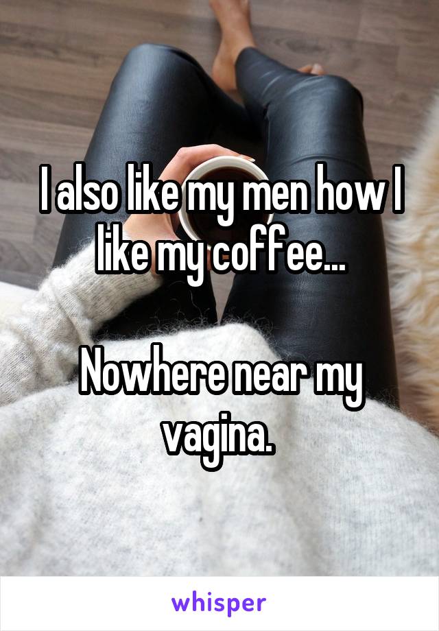 I also like my men how I like my coffee...

Nowhere near my vagina. 