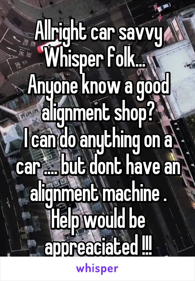 Allright car savvy Whisper folk...  
Anyone know a good alignment shop?
I can do anything on a car .... but dont have an alignment machine .
Help would be appreaciated !!!