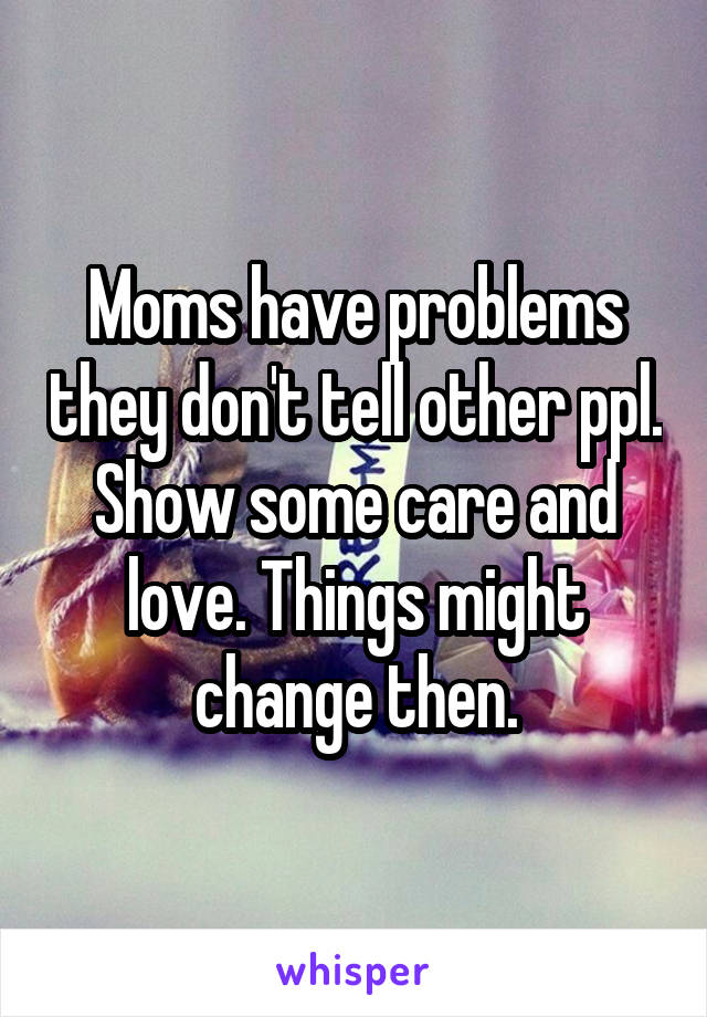 Moms have problems they don't tell other ppl. Show some care and love. Things might change then.