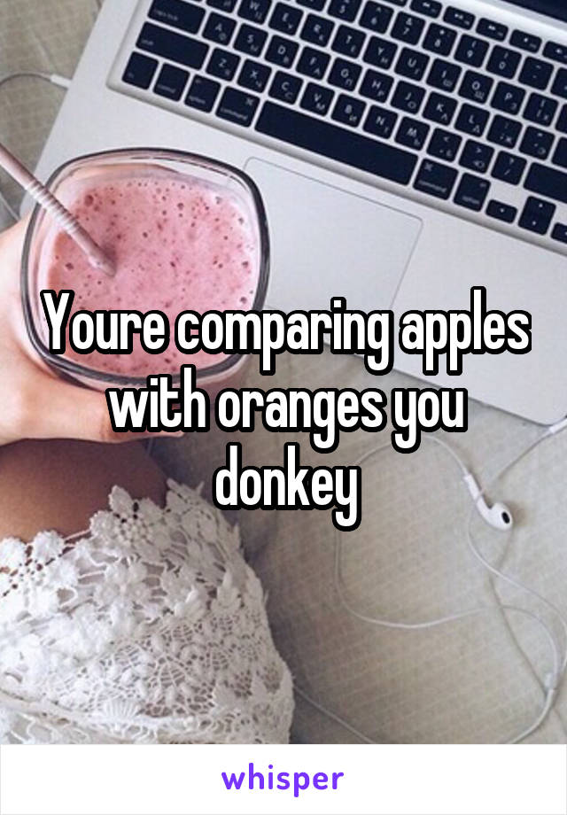 Youre comparing apples with oranges you donkey