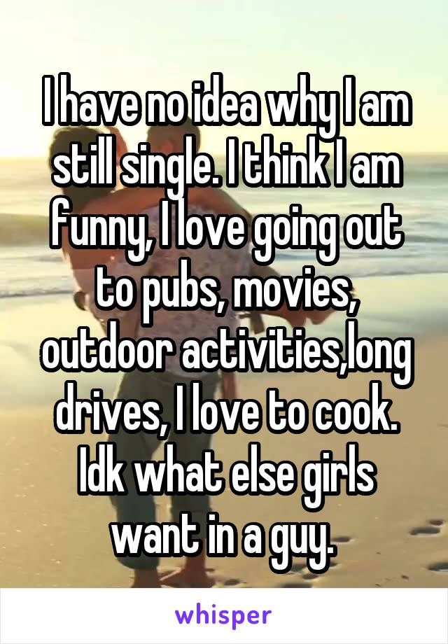 I have no idea why I am still single. I think I am funny, I love going out to pubs, movies, outdoor activities,long drives, I love to cook.
Idk what else girls want in a guy. 