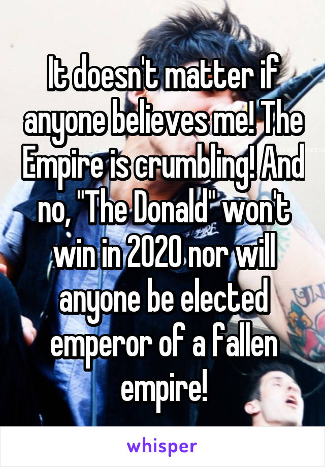 It doesn't matter if anyone believes me! The Empire is crumbling! And no, "The Donald" won't win in 2020 nor will anyone be elected emperor of a fallen empire!