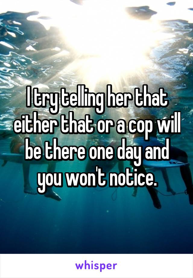 I try telling her that either that or a cop will be there one day and you won't notice.