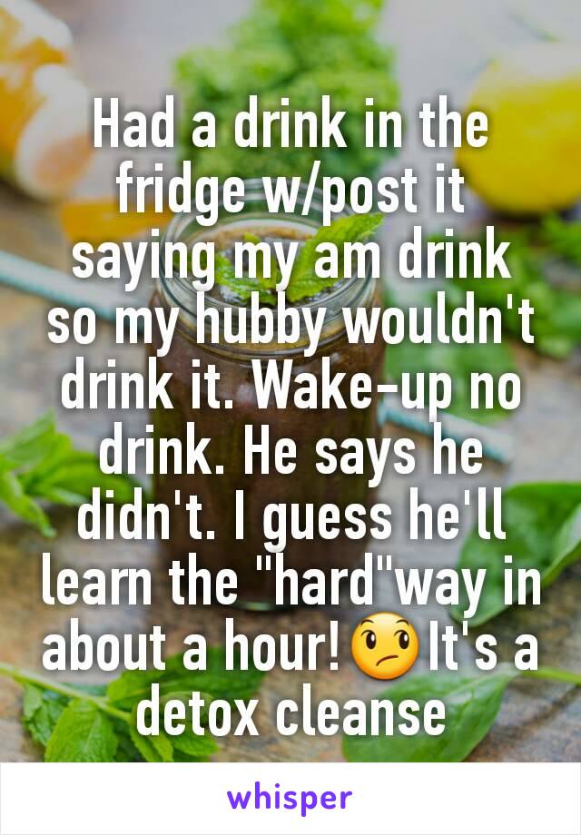 Had a drink in the fridge w/post it saying my am drink so my hubby wouldn't drink it. Wake-up no drink. He says he didn't. I guess he'll learn the "hard"way in about a hour!😞It's a detox cleanse