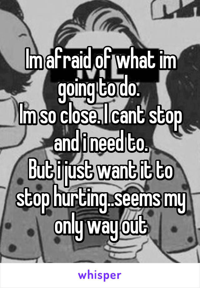 Im afraid of what im going to do. 
Im so close. I cant stop and i need to.
But i just want it to stop hurting..seems my only way out
