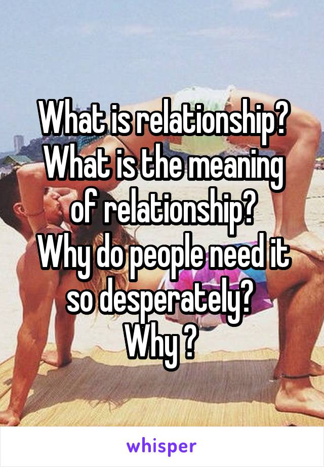 What is relationship?
What is the meaning of relationship?
Why do people need it so desperately? 
Why ? 