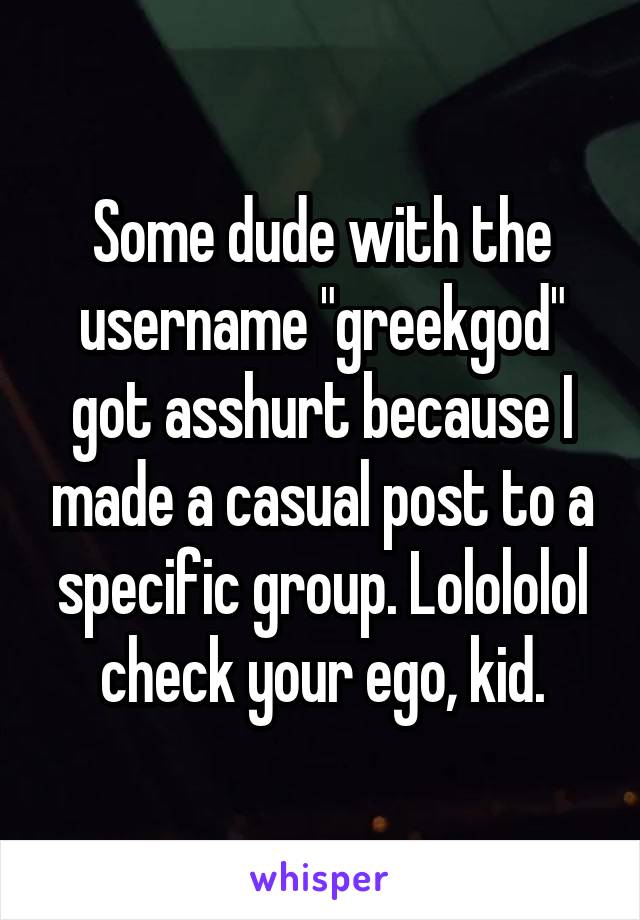 Some dude with the username "greekgod" got asshurt because I made a casual post to a specific group. Lolololol check your ego, kid.