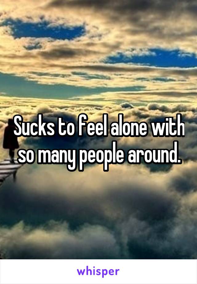 Sucks to feel alone with so many people around.