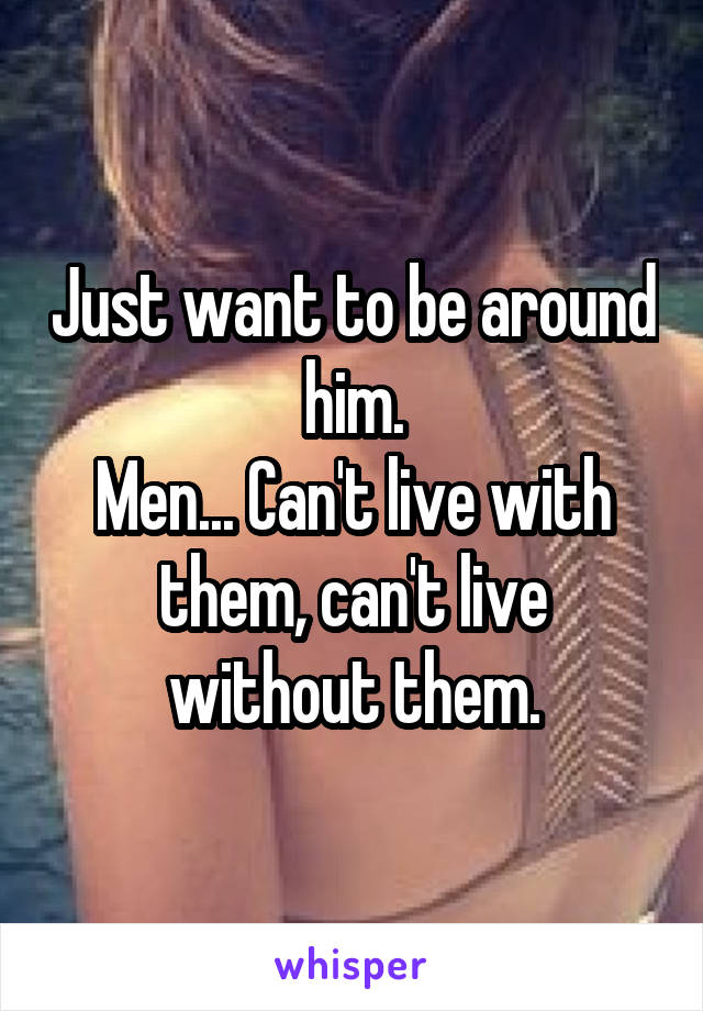 Just want to be around him.
Men... Can't live with them, can't live without them.