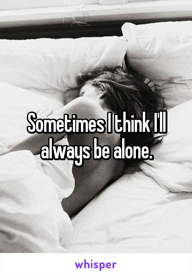 Sometimes I think I'll always be alone.
