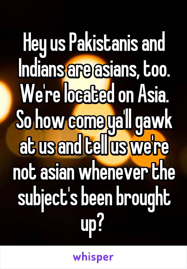 Hey us Pakistanis and Indians are asians, too. We're located on Asia. So how come ya'll gawk at us and tell us we're not asian whenever the subject's been brought up? 