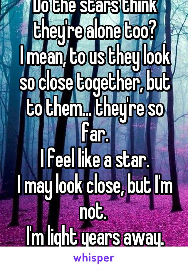 Do the stars think they're alone too?
I mean, to us they look so close together, but to them... they're so far.
I feel like a star.
I may look close, but I'm not. 
I'm light years away.
And I am alone