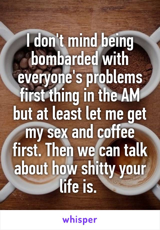 I don't mind being bombarded with everyone's problems first thing in the AM but at least let me get my sex and coffee first. Then we can talk about how shitty your life is. 