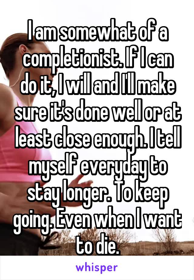 I am somewhat of a completionist. If I can do it, I will and I'll make sure it's done well or at least close enough. I tell myself everyday to stay longer. To keep going. Even when I want to die.