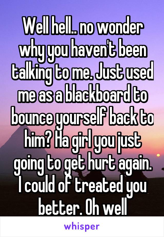 Well hell.. no wonder why you haven't been talking to me. Just used me as a blackboard to bounce yourself back to him? Ha girl you just going to get hurt again. I could of treated you better. Oh well