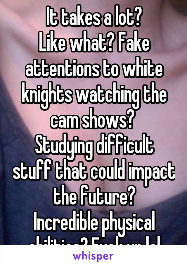 It takes a lot?
Like what? Fake attentions to white knights watching the cam shows? 
Studying difficult stuff that could impact the future?
Incredible physical abilities? Fuck up lol