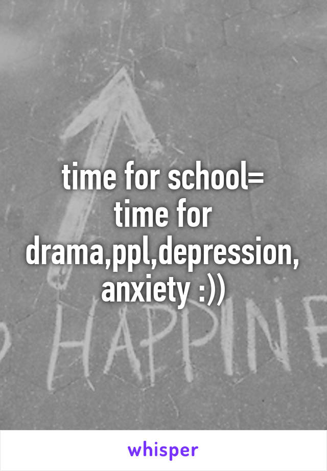 time for school=
time for drama,ppl,depression,anxiety :))
