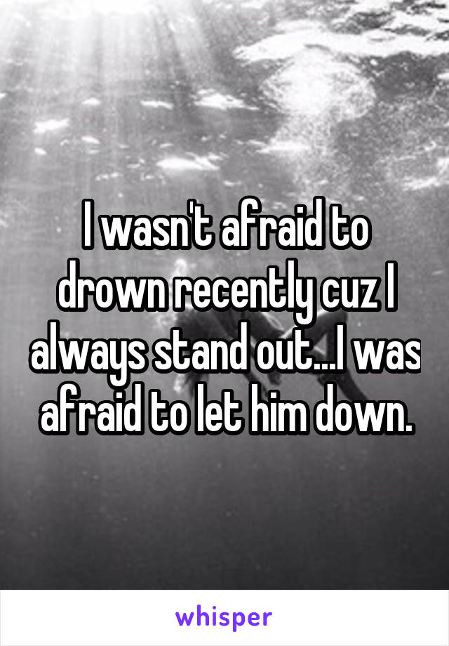 I wasn't afraid to drown recently cuz I always stand out...I was afraid to let him down.