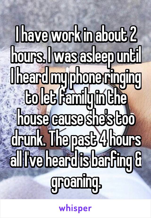 I have work in about 2 hours. I was asleep until I heard my phone ringing to let family in the house cause she's too drunk. The past 4 hours all I've heard is barfing & groaning.