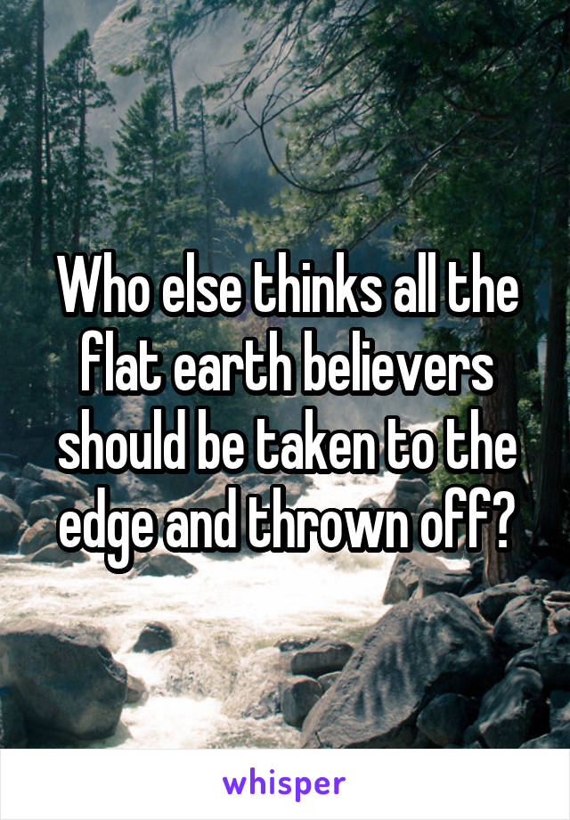 Who else thinks all the flat earth believers should be taken to the edge and thrown off?