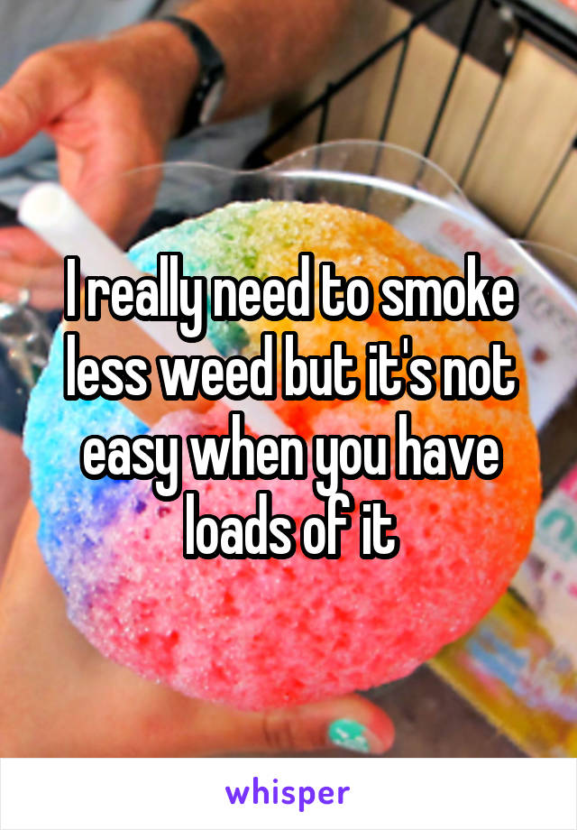 I really need to smoke less weed but it's not easy when you have loads of it