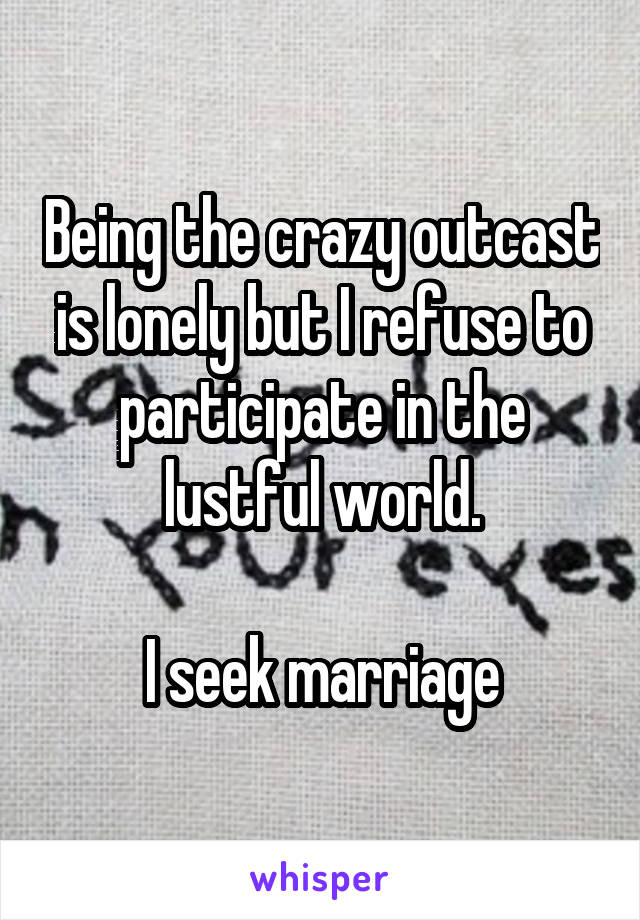 Being the crazy outcast is lonely but I refuse to participate in the lustful world.

I seek marriage