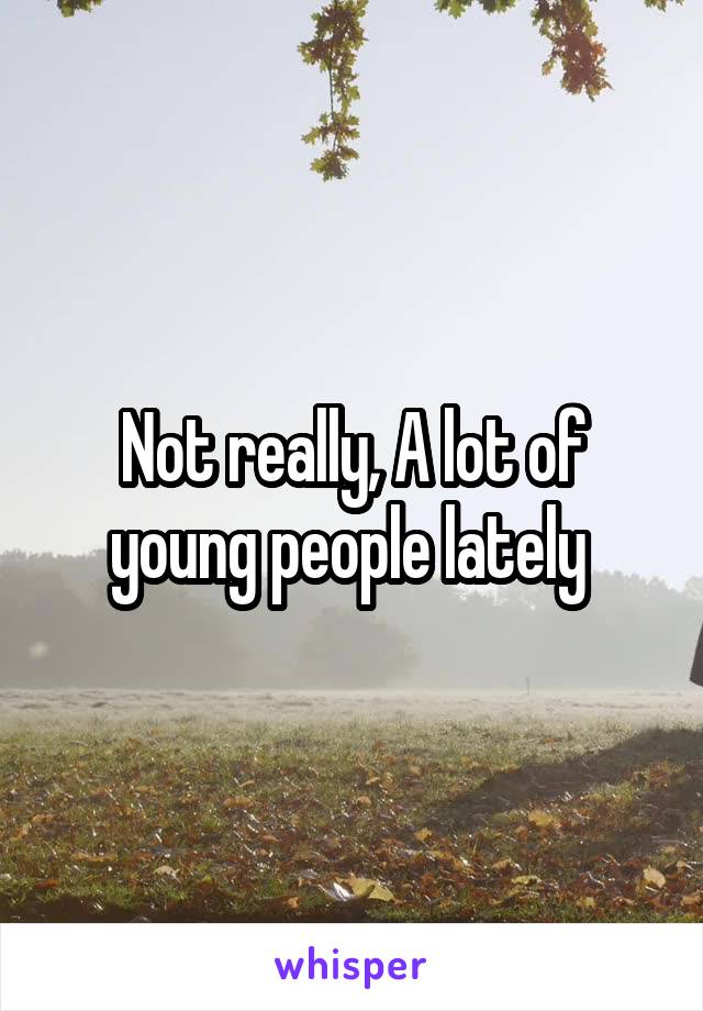 Not really, A lot of young people lately 