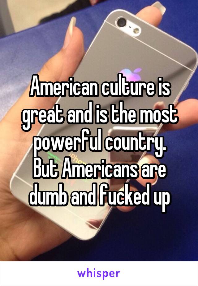 American culture is great and is the most powerful country.
But Americans are dumb and fucked up