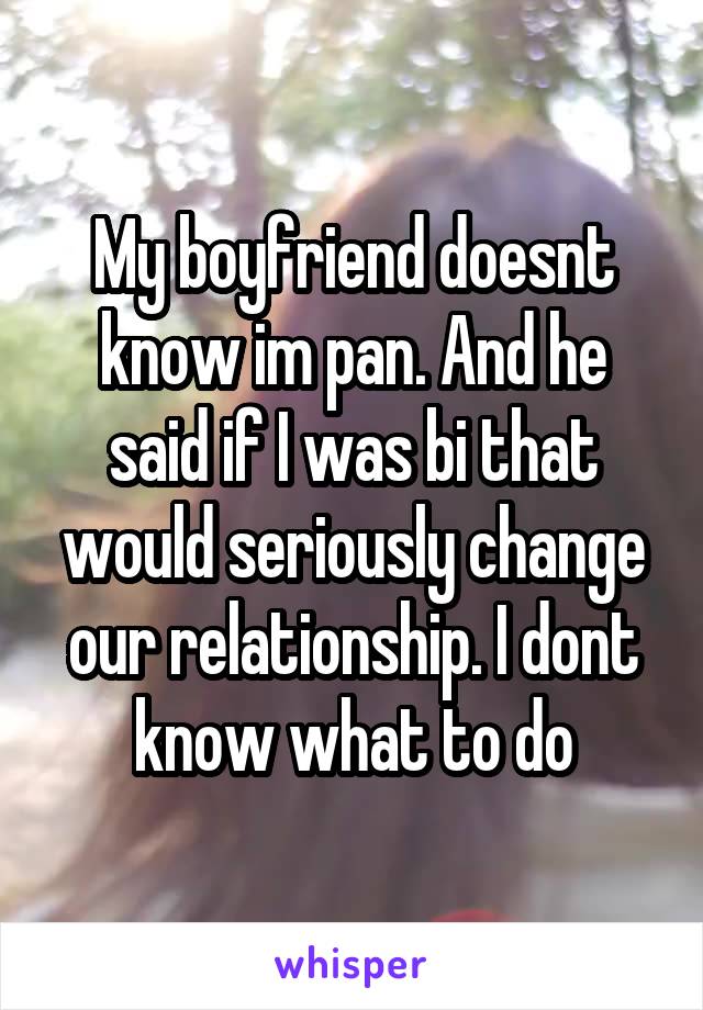 My boyfriend doesnt know im pan. And he said if I was bi that would seriously change our relationship. I dont know what to do