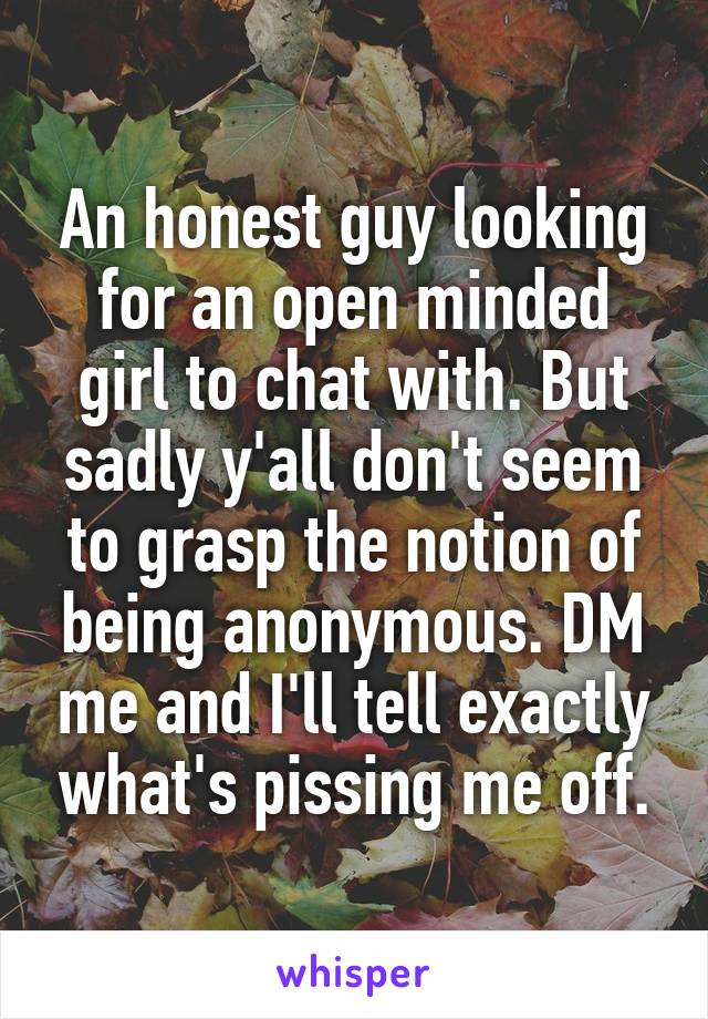 An honest guy looking for an open minded girl to chat with. But sadly y'all don't seem to grasp the notion of being anonymous. DM me and I'll tell exactly what's pissing me off.