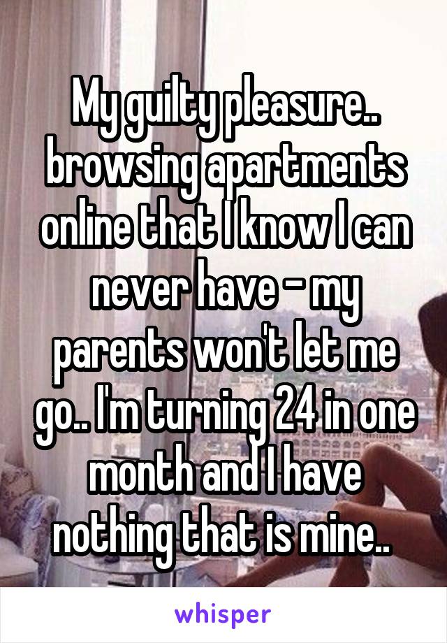 My guilty pleasure.. browsing apartments online that I know I can never have - my parents won't let me go.. I'm turning 24 in one month and I have nothing that is mine.. 