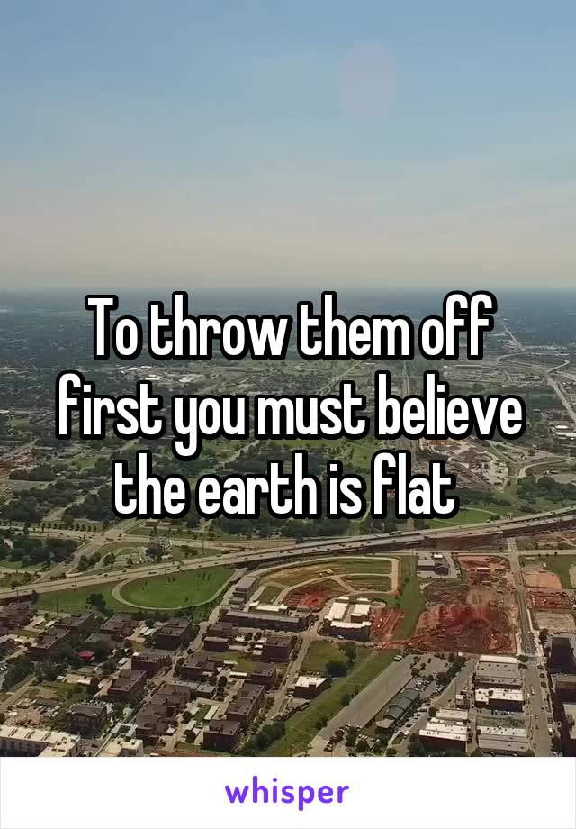To throw them off first you must believe the earth is flat 