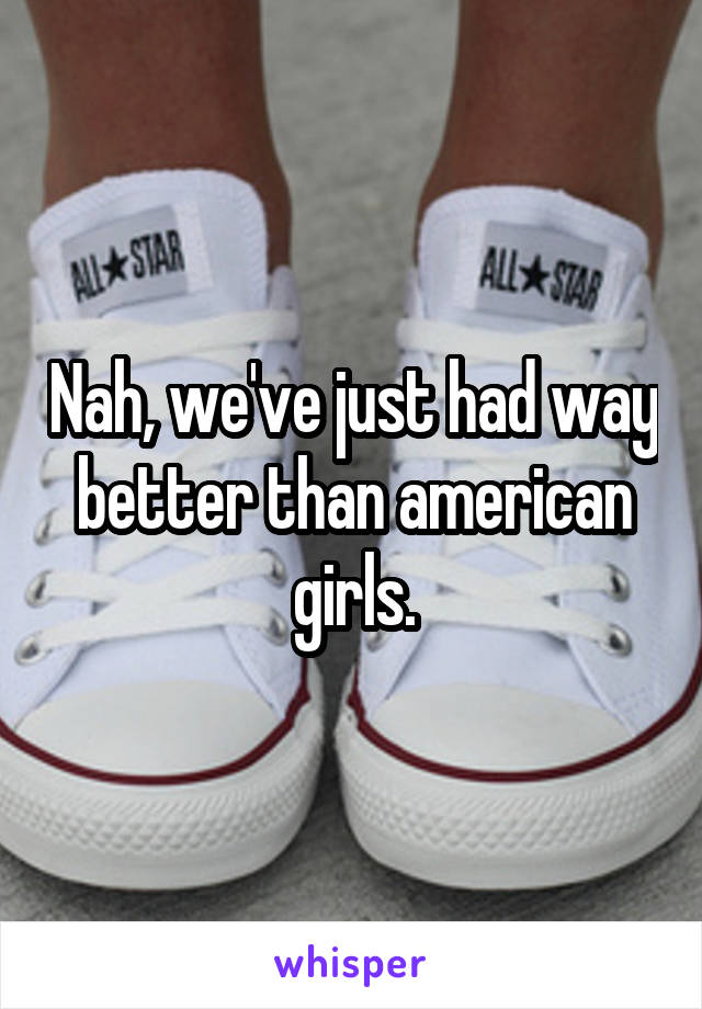 Nah, we've just had way better than american girls.