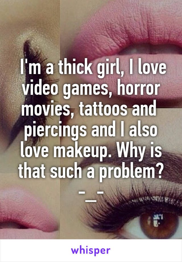  I'm a thick girl, I love video games, horror movies, tattoos and  piercings and I also love makeup. Why is that such a problem? -_-