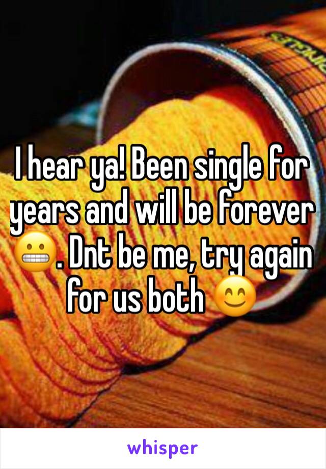 I hear ya! Been single for years and will be forever 😬. Dnt be me, try again for us both 😊