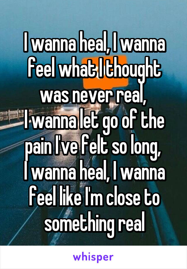 I wanna heal, I wanna feel what I thought was never real, 
I wanna let go of the pain I've felt so long, 
I wanna heal, I wanna feel like I'm close to something real