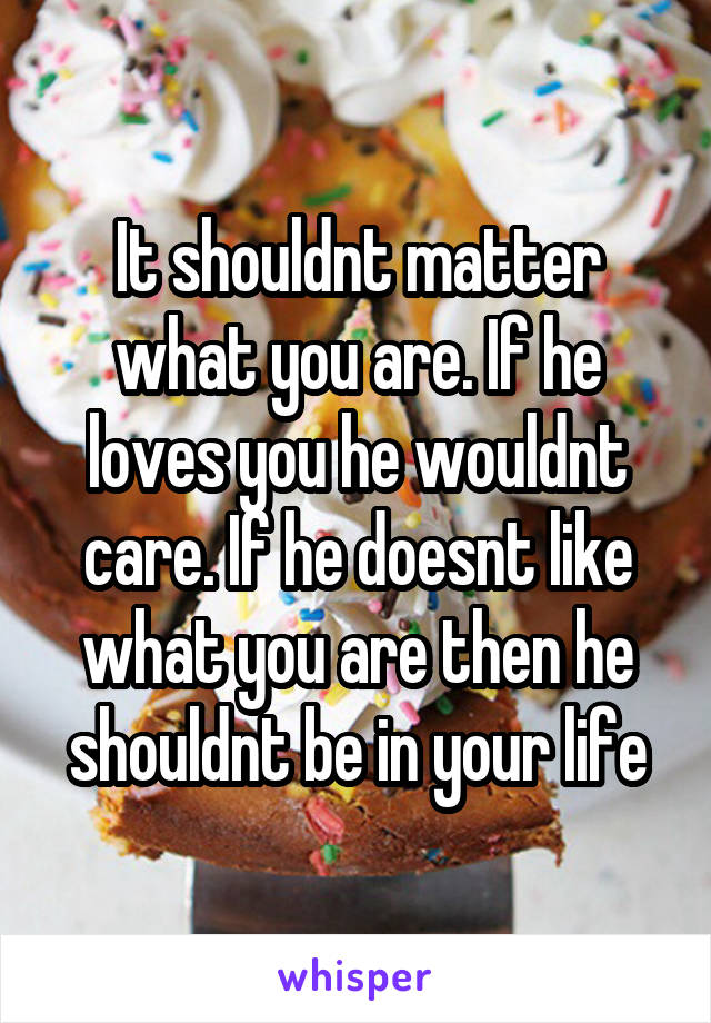 It shouldnt matter what you are. If he loves you he wouldnt care. If he doesnt like what you are then he shouldnt be in your life