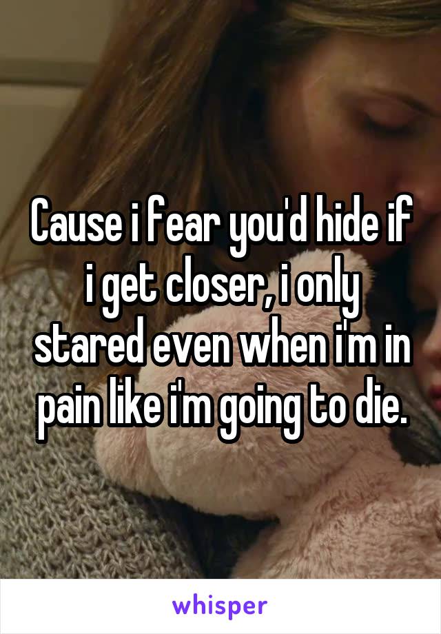 Cause i fear you'd hide if i get closer, i only stared even when i'm in pain like i'm going to die.