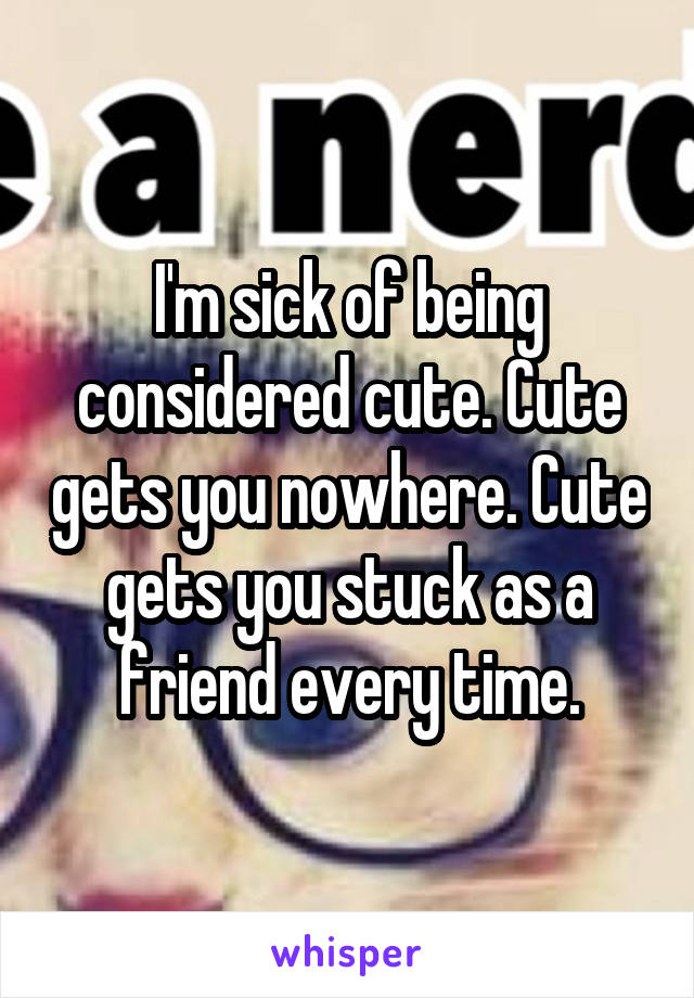 I'm sick of being considered cute. Cute gets you nowhere. Cute gets you stuck as a friend every time.