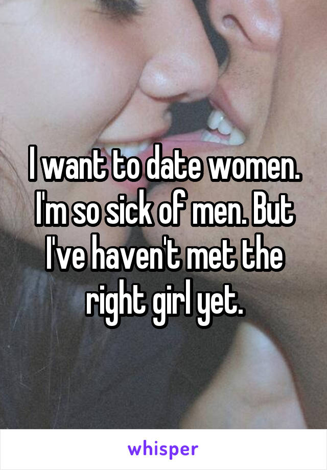 I want to date women. I'm so sick of men. But I've haven't met the right girl yet.
