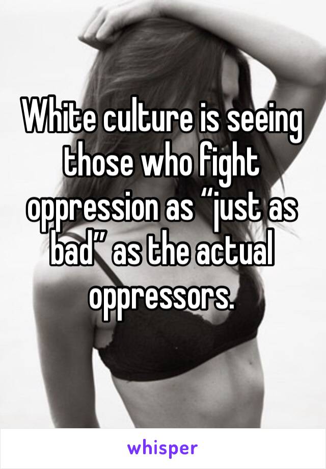 White culture is seeing those who fight oppression as “just as bad” as the actual oppressors. 