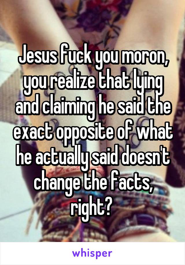 Jesus fuck you moron, you realize that lying and claiming he said the exact opposite of what he actually said doesn't change the facts, right? 