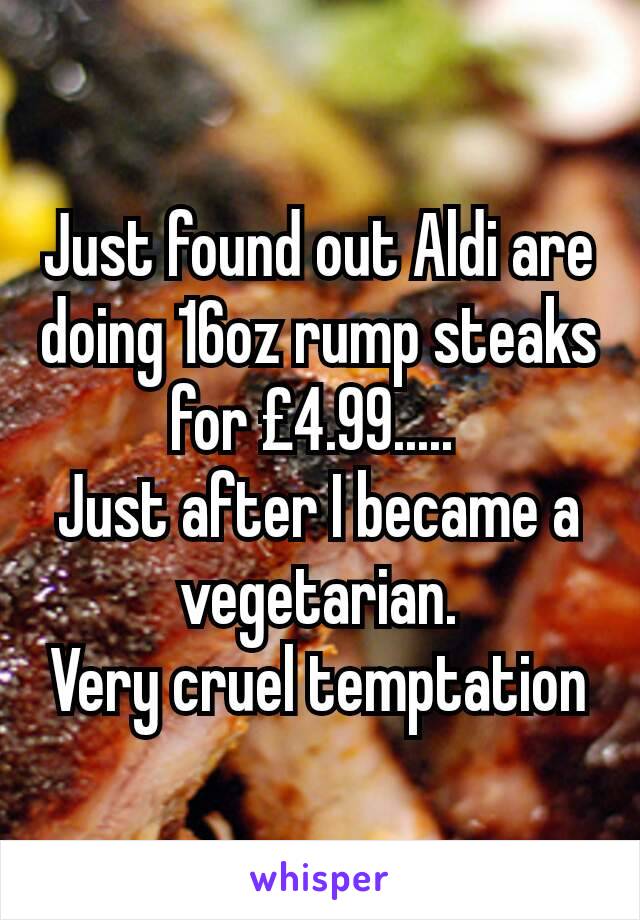 Just found out Aldi are doing 16oz rump steaks for £4.99..... 
Just after I became a vegetarian.
Very cruel temptation