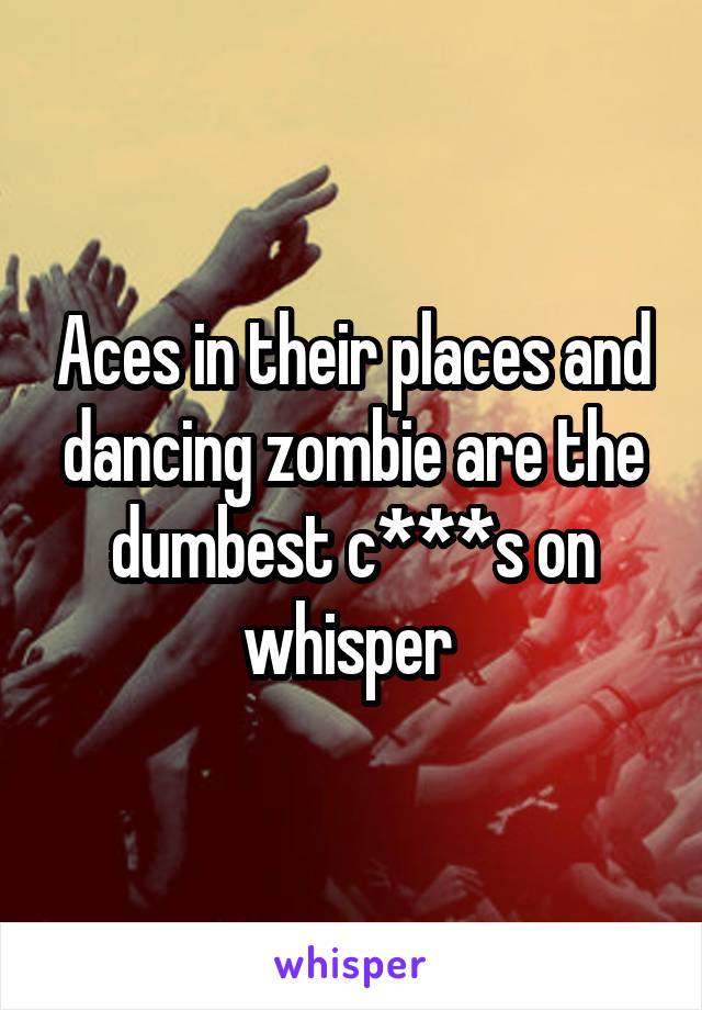 Aces in their places and dancing zombie are the dumbest c***s on whisper 