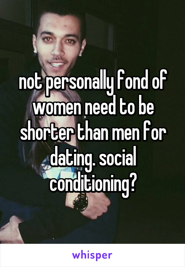 not personally fond of women need to be shorter than men for dating. social conditioning?