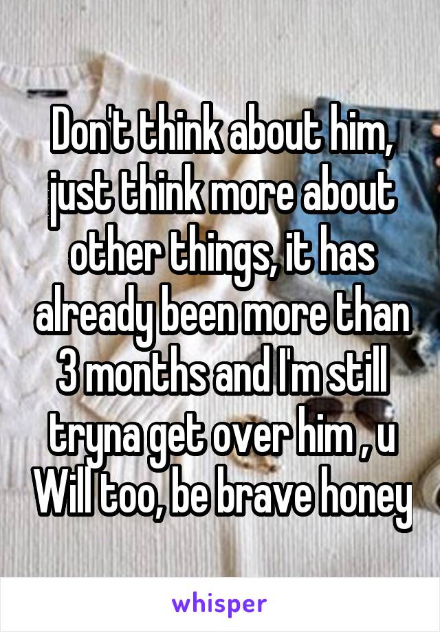 Don't think about him, just think more about other things, it has already been more than 3 months and I'm still tryna get over him , u Will too, be brave honey